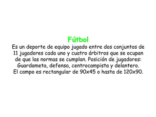 Fútbol
Es un deporte de equipo jugado entre dos conjuntos de
11 jugadores cada uno y cuatro árbitros que se ocupan
 de que las normas se cumplan. Posición de jugadores:
  Guardameta, defensa, centrocampista y delantero.
El campo es rectangular de 90x45 o hasta de 120x90.
 