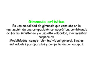 Gimnasia artística
     Es una modalidad de gimnasia que consiste en la
realización de una composición coreográfica, combinando
de forma simultánea y a una alta velocidad, movimientos
                       corporales.
  Modalidades: competición individual general, finales
  individuales por aparatos y competición por equipos.
 
