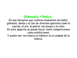 Gimnasia rítmica
  Es una disciplina que combina elementos de ballet,
gimnasia, danza y el uso de diversos aparatos como la
     cuerda, el aro, la pelota, las mazas y la cinta.
En este deporte se puede hacer tanto competiciones
                  como exhibiciones.
Y suelen ser con música el número va al compás de la
                         música.
 