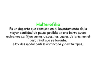 Halterofilia
  Es un deporte que consiste en el levantamiento de la
  mayor cantidad de pesas posible en una barra cuyos
extremos se fijan varios discos, los cuales determinan el
               peso final que se levanta.
    Hay dos modalidades: arrancada y dos tiempos.
 
