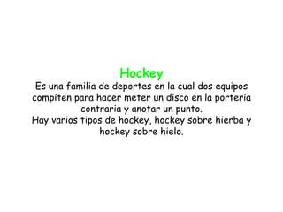 Hockey
 Es una familia de deportes en la cual dos equipos
compiten para hacer meter un disco en la porteria
           contraria y anotar un punto.
Hay varios tipos de hockey, hockey sobre hierba y
                hockey sobre hielo.
 