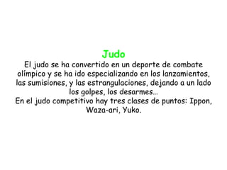 Judo
   El judo se ha convertido en un deporte de combate
 olímpico y se ha ido especializando en los lanzamientos,
las sumisiones, y las estrangulaciones, dejando a un lado
                los golpes, los desarmes…
En el judo competitivo hay tres clases de puntos: Ippon,
                     Waza-ari, Yuko.
 
