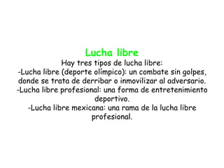 Lucha libre
             Hay tres tipos de lucha libre:
-Lucha libre (deporte olímpico): un combate sin golpes,
 donde se trata de derribar o inmovilizar al adversario.
-Lucha libre profesional: una forma de entretenimiento
                       deportivo.
   -Lucha libre mexicana: una rama de la lucha libre
                      profesional.
 