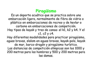 Piragüismo
   Es un deporte acuático que se practica sobre una
 embarcación ligera, normalmente de fibra de vidrio o
   plástico en embarcaciones de recreo y de kevlar o
       carbono en embarcaciones de competición.
Hay tipos de kayak y tres de canoa: el k1, k2 y k4. Y el
                      c1, c2 y c4.
Hay diferentes modalidades para practicar piragüismo,
aguas bravas, slalom en aguas bravas, kayak-polo, kayak
      de mar, barco-dragón y piragüismo turístico.
 Las distancias de competición olímpicas son los 1000 y
200 metros para los hombres y 500 y 200 metros para
                       las damas.
 