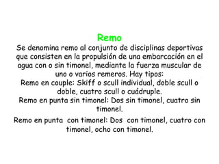 Remo
Se denomina remo al conjunto de disciplinas deportivas
que consisten en la propulsión de una embarcación en el
agua con o sin timonel, mediante la fuerza muscular de
           uno o varios remeros. Hay tipos:
 Remo en couple: Skiff o scull individual, doble scull o
            doble, cuatro scull o cuádruple.
 Remo en punta sin timonel: Dos sin timonel, cuatro sin
                        timonel.
Remo en punta con timonel: Dos con timonel, cuatro con
              timonel, ocho con timonel.
 