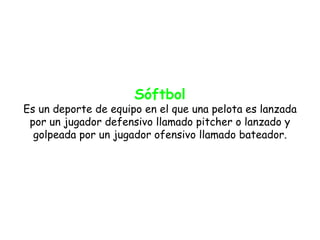 Sóftbol
Es un deporte de equipo en el que una pelota es lanzada
 por un jugador defensivo llamado pitcher o lanzado y
  golpeada por un jugador ofensivo llamado bateador.
 