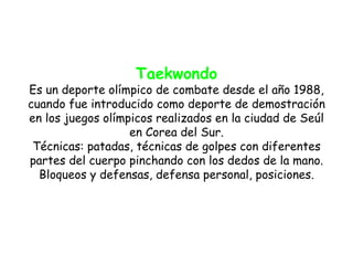 Taekwondo
Es un deporte olímpico de combate desde el año 1988,
cuando fue introducido como deporte de demostración
en los juegos olímpicos realizados en la ciudad de Seúl
                   en Corea del Sur.
 Técnicas: patadas, técnicas de golpes con diferentes
partes del cuerpo pinchando con los dedos de la mano.
  Bloqueos y defensas, defensa personal, posiciones.
 