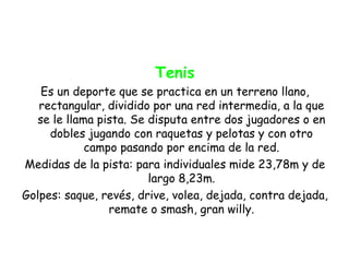 Tenis
   Es un deporte que se practica en un terreno llano,
   rectangular, dividido por una red intermedia, a la que
  se le llama pista. Se disputa entre dos jugadores o en
     dobles jugando con raquetas y pelotas y con otro
            campo pasando por encima de la red.
Medidas de la pista: para individuales mide 23,78m y de
                        largo 8,23m.
Golpes: saque, revés, drive, volea, dejada, contra dejada,
                remate o smash, gran willy.
 