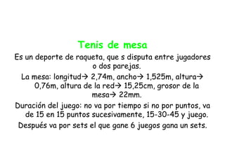Tenis de mesa
Es un deporte de raqueta, que s disputa entre jugadores
                      o dos parejas.
  La mesa: longitud 2,74m, ancho 1,525m, altura
      0,76m, altura de la red 15,25cm, grosor de la
                      mesa 22mm.
Duración del juego: no va por tiempo si no por puntos, va
   de 15 en 15 puntos sucesivamente, 15-30-45 y juego.
 Después va por sets el que gane 6 juegos gana un sets.
 