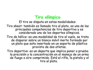 Tiro olímpico
         El tiro se disputa en estas modalidades:
Tiro skeet: también es llamado tiro al plato, es una de las
      principales competencias de tiro deportivo y es
        considerado uno de los deportes olímpicos.
Tiro de hélice: es una modalidad de tiro al vuelo, se trata
   de disparar sobre un blanco móvil inerte formado por
   un plato que esta insertado en un soporte de plástico
                   provisto de dos atletas.
Tiro deportivo: es un deporte que implica poner a prueba
  la precisión y la concentración en el manejo de un arma
  de fuego o aire comprimido. Está el rifle, la pistola y el
                         tiro al plato.
 