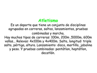 Atletismo
     Es un deporte que tiene un conjunto de disciplinas
   agrupadas en carreras, saltos, lanzamientos, pruebas
                    combinadas y marcha.
Hay muchos tipos de carreras: 100m, 200m ,5000m, 600m
vallas... Relevos: 4x100m y 4x400m. Salto, longitud: triple
salto, pértiga, altura. Lanzamiento: disco, martillo, jabalina
    y peso. Y pruebas combinadas: pentátlon, heptátlon,
                           decatlón.
 