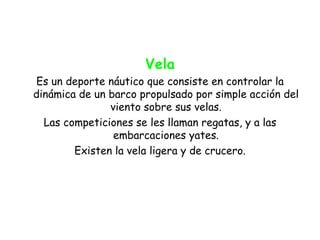 Vela
Es un deporte náutico que consiste en controlar la
dinámica de un barco propulsado por simple acción del
               viento sobre sus velas.
  Las competiciones se les llaman regatas, y a las
                embarcaciones yates.
        Existen la vela ligera y de crucero.
 