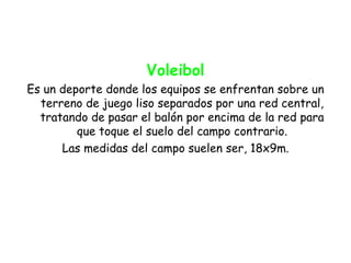 Voleibol
Es un deporte donde los equipos se enfrentan sobre un
  terreno de juego liso separados por una red central,
  tratando de pasar el balón por encima de la red para
         que toque el suelo del campo contrario.
      Las medidas del campo suelen ser, 18x9m.
 