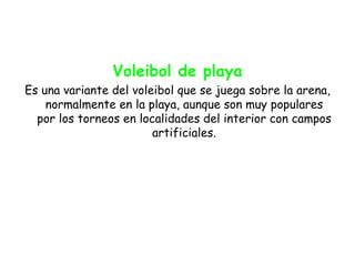 Voleibol de playa
Es una variante del voleibol que se juega sobre la arena,
    normalmente en la playa, aunque son muy populares
  por los torneos en localidades del interior con campos
                        artificiales.
 