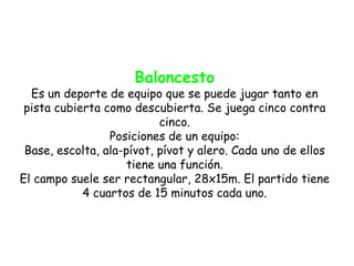 Baloncesto
  Es un deporte de equipo que se puede jugar tanto en
 pista cubierta como descubierta. Se juega cinco contra
                           cinco.
                 Posiciones de un equipo:
 Base, escolta, ala-pívot, pívot y alero. Cada uno de ellos
                     tiene una función.
El campo suele ser rectangular, 28x15m. El partido tiene
            4 cuartos de 15 minutos cada uno.
 