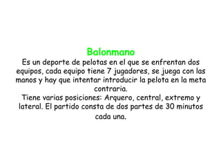 Balonmano
  Es un deporte de pelotas en el que se enfrentan dos
equipos, cada equipo tiene 7 jugadores, se juega con las
manos y hay que intentar introducir la pelota en la meta
                        contraria.
  Tiene varias posiciones: Arquero, central, extremo y
 lateral. El partido consta de dos partes de 30 minutos
                         cada una.
 