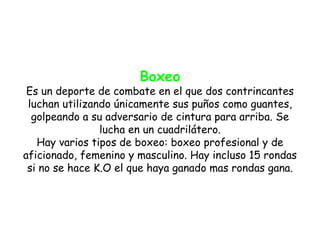 Boxeo
 Es un deporte de combate en el que dos contrincantes
 luchan utilizando únicamente sus puños como guantes,
  golpeando a su adversario de cintura para arriba. Se
                lucha en un cuadrilátero.
   Hay varios tipos de boxeo: boxeo profesional y de
aficionado, femenino y masculino. Hay incluso 15 rondas
 si no se hace K.O el que haya ganado mas rondas gana.
 