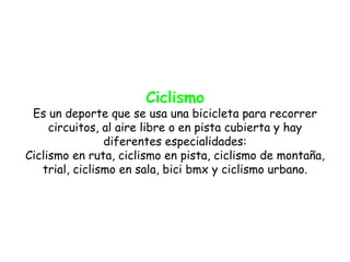 Ciclismo
 Es un deporte que se usa una bicicleta para recorrer
     circuitos, al aire libre o en pista cubierta y hay
                diferentes especialidades:
Ciclismo en ruta, ciclismo en pista, ciclismo de montaña,
   trial, ciclismo en sala, bici bmx y ciclismo urbano.
 