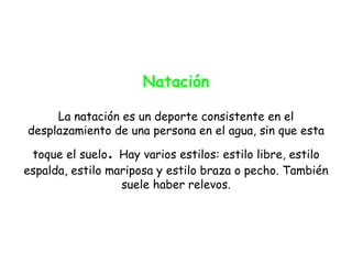 Natación

     La natación es un deporte consistente en el
desplazamiento de una persona en el agua, sin que esta

               .
 toque el suelo Hay varios estilos: estilo libre, estilo
espalda, estilo mariposa y estilo braza o pecho. También
                  suele haber relevos.
 