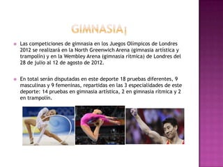    Las competiciones de gimnasia en los Juegos Olímpicos de Londres
    2012 se realizará en la North Greenwich Arena (gimnasia artística y
    trampolín) y en la Wembley Arena (gimnasia rítmica) de Londres del
    28 de julio al 12 de agosto de 2012.


   En total serán disputadas en este deporte 18 pruebas diferentes, 9
    masculinas y 9 femeninas, repartidas en las 3 especialidades de este
    deporte: 14 pruebas en gimnasia artística, 2 en gimnasia rítmica y 2
    en trampolín.
 