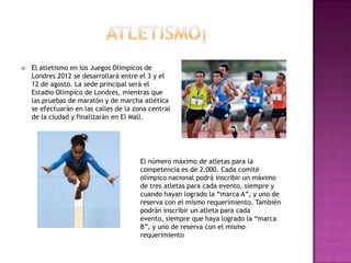    El atletismo en los Juegos Olímpicos de
    Londres 2012 se desarrollará entre el 3 y el
    12 de agosto. La sede principal será el
    Estadio Olímpico de Londres, mientras que
    las pruebas de maratón y de marcha atlética
    se efectuarán en las calles de la zona central
    de la ciudad y finalizarán en El Mall.




                                        El número máximo de atletas para la
                                        competencia es de 2.000. Cada comité
                                        olímpico nacional podrá inscribir un máximo
                                        de tres atletas para cada evento, siempre y
                                        cuando hayan logrado la “marca A”, y uno de
                                        reserva con el mismo requerimiento. También
                                        podrán inscribir un atleta para cada
                                        evento, siempre que haya logrado la “marca
                                        B”, y uno de reserva con el mismo
                                        requerimiento
 