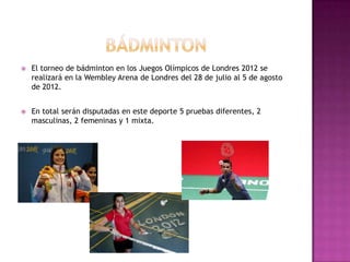    El torneo de bádminton en los Juegos Olímpicos de Londres 2012 se
    realizará en la Wembley Arena de Londres del 28 de julio al 5 de agosto
    de 2012.


   En total serán disputadas en este deporte 5 pruebas diferentes, 2
    masculinas, 2 femeninas y 1 mixta.
 