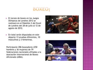    El torneo de boxeo en los Juegos
    Olímpicos de Londres 2012 se
    realizará en el Pabellón 2 del Excel
    de Londres del 28 de julio al 12 de
    agosto de 2012.


   En total serán disputadas en este
    deporte 13 pruebas diferentes, 10
    masculinas y 3 femeninas.


Participarán 286 boxeadores (250
hombres y 36 mujeres) de 79
federaciones nacionales afiliadas a la
Asociación Internacional de Boxeo
Aficionado (AIBA).
 