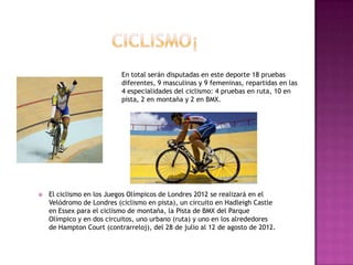 En total serán disputadas en este deporte 18 pruebas
                           diferentes, 9 masculinas y 9 femeninas, repartidas en las
                           4 especialidades del ciclismo: 4 pruebas en ruta, 10 en
                           pista, 2 en montaña y 2 en BMX.




   El ciclismo en los Juegos Olímpicos de Londres 2012 se realizará en el
    Velódromo de Londres (ciclismo en pista), un circuito en Hadleigh Castle
    en Essex para el ciclismo de montaña, la Pista de BMX del Parque
    Olímpico y en dos circuitos, uno urbano (ruta) y uno en los alrededores
    de Hampton Court (contrarreloj), del 28 de julio al 12 de agosto de 2012.
 