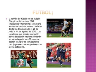    El Torneo de fútbol en los Juegos
    Olímpicos de Londres 2012
    (masculino y femenino) se llevará
    a cabo en Londres y otras ciudades
    del Reino Unido desde el 26 de
    julio al 11 de agosto de 2012. Los
    jugadores que podrán competir
    por su selección nacional deberán
    ser de categoría sub-23, aunque
    podrán integrar la convocatoria
    tres jugadores que no pertenezcan
    a esta categoría.
 