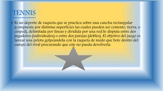 TENNIS
• Es un deporte de raqueta que se practica sobre una cancha rectangular
(compuesta por distintas superficies las cuales pueden ser cemento, tierra, o
césped), delimitada por líneas y dividida por una red.Se disputa entre dos
jugadores (individuales) o entre dos parejas (dobles). El objetivo del juego es
lanzar una pelota golpeándola con la raqueta de modo que bote dentro del
campo del rival procurando que este no pueda devolverla.
 