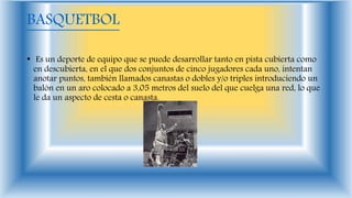 BASQUETBOL
• Es un deporte de equipo que se puede desarrollar tanto en pista cubierta como
en descubierta, en el que dos conjuntos de cinco jugadores cada uno, intentan
anotar puntos, también llamados canastas o dobles y/o triples introduciendo un
balón en un aro colocado a 3,05 metros del suelo del que cuelga una red, lo que
le da un aspecto de cesta o canasta.
 