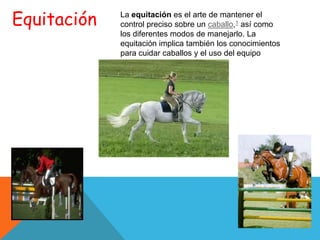 Equitación   La equitación es el arte de mantener el
             control preciso sobre un caballo,1 así como
             los diferentes modos de manejarlo. La
             equitación implica también los conocimientos
             para cuidar caballos y el uso del equipo
             apropiado.
 