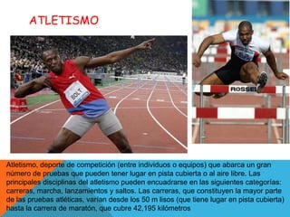 ATLETISMO




Atletismo, deporte de competición (entre individuos o equipos) que abarca un gran
número de pruebas que pueden tener lugar en pista cubierta o al aire libre. Las
principales disciplinas del atletismo pueden encuadrarse en las siguientes categorías:
carreras, marcha, lanzamientos y saltos. Las carreras, que constituyen la mayor parte
de las pruebas atléticas, varían desde los 50 m lisos (que tiene lugar en pista cubierta)
hasta la carrera de maratón, que cubre 42,195 kilómetros
 