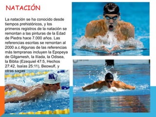 NATACIÓN
La natación se ha conocido desde
tiempos prehistóricos, y los
primeros registros de la natación se
remontan a las pinturas de la Edad
de Piedra hace 7.000 años. Las
referencias escritas se remontan al
2000 a.c Algunas de las referencias
más tempranas incluyen la Epopeya
de Gilgamesh, la Ilíada, la Odisea,
la Biblia (Ezequiel 47:5, Hechos
27:42, Isaías 25:11), Beowulf, y
otras sagas
 