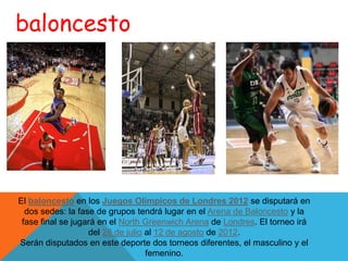 baloncesto




El baloncesto en los Juegos Olímpicos de Londres 2012 se disputará en
  dos sedes: la fase de grupos tendrá lugar en el Arena de Baloncesto y la
 fase final se jugará en el North Greenwich Arena de Londres. El torneo irá
                   del 28 de julio al 12 de agosto de 2012.
Serán disputados en este deporte dos torneos diferentes, el masculino y el
                                   femenino.
 