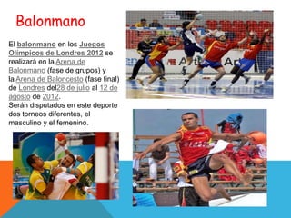 Balonmano
El balonmano en los Juegos
Olímpicos de Londres 2012 se
realizará en la Arena de
Balonmano (fase de grupos) y
la Arena de Baloncesto (fase final)
de Londres del28 de julio al 12 de
agosto de 2012.
Serán disputados en este deporte
dos torneos diferentes, el
masculino y el femenino.
 