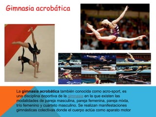 Gimnasia acrobática




   La gimnasia acrobática también conocida como acro-sport, es
   una disciplina deportiva de la gimnasia en la que existen las
   modalidades de pareja masculina, pareja femenina, pareja mixta,
   trío femenino y cuarteto masculino. Se realizan manifestaciones
   gimnásticas colectivas donde el cuerpo actúa como aparato motor
 
