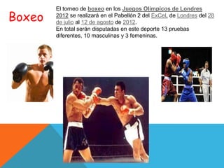 El torneo de boxeo en los Juegos Olímpicos de Londres
Boxeo   2012 se realizará en el Pabellón 2 del ExCeL de Londres del 28
        de julio al 12 de agosto de 2012.
        En total serán disputadas en este deporte 13 pruebas
        diferentes, 10 masculinas y 3 femeninas.
 