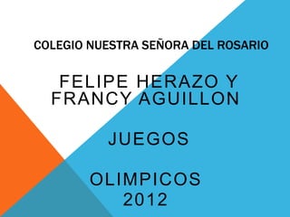 COLEGIO NUESTRA SEÑORA DEL ROSARIO

   FELIPE HERAZO Y
  FRANCY AGUILLON

          JUEGOS

        OLIMPICOS
           2012
 