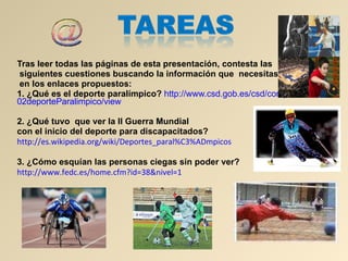 Tras leer todas las páginas de esta presentación, contesta las siguientes cuestiones buscando la información que  necesitas en los enlaces propuestos: 1. ¿Qué es el deporte paralímpico?   http :// www.csd.gob.es / csd / competicion / 02deporteParalimpico / view 2.   ¿Qué tuvo  que ver la II Guerra Mundial  con el inicio del deporte para discapacitados? http :// es.wikipedia.org / wiki / Deportes_paral%C3%ADmpicos 3. ¿Cómo esquían las personas ciegas sin poder ver?  http :// www.fedc.es / home.cfm?id =38&nivel=1   