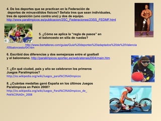 4. De los deportes que se practican en la Federación de deportes de minusválidos físicos? Señala tres que sean individuales, tres de oposición (uno contra uno) y dos de equipo. http :// www.paralimpicos.es / publicacion /2SC_Federaciones/23SS_ FEDMF.html 5. ¿Cómo se aplica la “regla de pasos” en  el baloncesto en silla de ruedas?   http :// www.ibertalleres.com / guias / Guia%20deportes%20adaptados%20de%20Valencia /05baloncesto/04. htm 6. Escribid dos diferencias y dos semejanzas entre el goalball  y el balonmano.   http :// paralimpicos.sportec.es / web /atenas2004/ main.htm 7. ¿En qué ciudad, país y año se celebraron los primeros  Juegos Paralímpicos?  http :// es.wikipedia.org / wiki / Juegos_paral%C3%ADmpicos 8. ¿Cuántas medallas ganó España en los últimos Juegos  Paralímpicos en Pekín 2008? http://es.wikipedia.org/wiki/Juegos_Paral%C3%ADmpicos_de_ Pek%C3%ADn_2008   