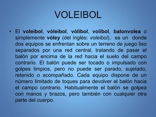 VOLEIBOL
• El voleibol, vóleibol, vólibol, volibol, balonvolea o
simplemente vóley (del inglés: voleibol),1 es un donde
dos equipos se enfrentan sobre un terreno de juego liso
separados por una red central, tratando de pasar el
balón por encima de la red hacia el suelo del campo
contrario. El balón puede ser tocado o impulsado con
golpes limpios, pero no puede ser parado, sujetado,
retenido o acompañado. Cada equipo dispone de un
número limitado de toques para devolver el balón hacia
el campo contrario. Habitualmente el balón se golpea
con manos y brazos, pero también con cualquier otra
parte del cuerpo.
 