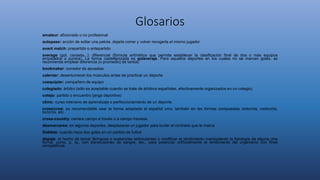 Glosarios
amateur: aficionado o no profesional
autopase: acción de soltar una pelota, dejarla correr y volver recogerla el mismo jugador
avant match: prepartido o antepartido
average (gol, canasta...): diferencial (fórmula aritmética que permite establecer la clasificación final de dos o más equipos
empatados a puntos). La forma castellanizada es golaveraje. Para aquellos deportes en los cuales no se marcan goles, se
recomienda emplear diferencia (o promedio) de tantos.
bookmaker: corredor de apuestas
calentar: desentumecer los músculos antes de practicar un deporte
coequipier: compañero de equipo
colegiado: árbitro (sólo es aceptable cuando se trate de árbitros españoles, efectivamente organizados en un colegio)
cotejo: partido o encuentro (jerga deportiva)
clinic: curso intensivo de aprendizaje o perfeccionamiento de un deporte
cross/cros: es recomendable usar la forma adaptada al español cros, también en las formas compuestas ciclocrós, motocrós,
bicicrós, etc.
cross-country: carrera campo a través o a campo traviesa
desmarcarse: en algunos deportes, desplazarse un jugador para burlar al contrario que le marca
Doblete: cuando hace dos goles en un partido de futbol
dopaje: el hecho de tomar fármacos o sustancias estimulantes o modificar el rendimiento manipulando la fisiología de alguna otra
forma, como, p. ej., con transfusiones de sangre, etc., para potenciar artificialmente el rendimiento del organismo con fines
competitivos
 