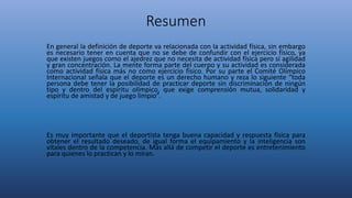 Resumen
En general la definición de deporte va relacionada con la actividad física, sin embargo
es necesario tener en cuenta que no se debe de confundir con el ejercicio físico, ya
que existen juegos como el ajedrez que no necesita de actividad física pero sí agilidad
y gran concentración. La mente forma parte del cuerpo y su actividad es considerada
como actividad física más no como ejercicio físico. Por su parte el Comité Olímpico
Internacional señala que el deporte es un derecho humano y reza lo siguiente “toda
persona debe tener la posibilidad de practicar deporte sin discriminación de ningún
tipo y dentro del espíritu olímpico, que exige comprensión mutua, solidaridad y
espíritu de amistad y de juego limpio”.
Es muy importante que el deportista tenga buena capacidad y respuesta física para
obtener el resultado deseado, de igual forma el equipamiento y la inteligencia son
vitales dentro de la competencia. Más allá de competir el deporte es entretenimiento
para quienes lo practican y lo miran.
 