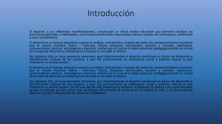 Introducción
El deporte, y sus diferentes manifestaciones, constituyen un eficaz medio educativo que permite canalizar no
solamente aptitudes y habilidades, sino fundamentalmente importantes valores sociales de convivencia, solidaridad
y sana competencia.
El deporte en el sistema educativo supone el análisis, articulación y síntesis de todos los comportamientos humanos
que el mismo moviliza: lúdico - motrices, físicos, psíquicos relacionales, sociales y morales, expresivos,
comunicativos, tácticos, estratégicos y técnicos, motivo por el cual se lo debe potenciar pedagógicamente en virtud
de la especial atención y utilidad que el alumno le concede al mismo.
No obstante ello, se hace necesario reconocer, que históricamente el deporte constituyó un factor de desarrollo e
identificación cultural de los pueblos, y que fue precisamente su implicancia social y práctica masiva lo que
motivaron su escolarización.
El deporte en el sistema educativo supone el análisis, articulación y síntesis de todos los comportamientos humanos
que el mismo moviliza: lúdico - motrices, físicos, psíquicos relacionales, sociales y morales, expresivos,
comunicativos, tácticos, estratégicos y técnicos, motivo por el cual se lo debe potenciar pedagógicamente en virtud
de la especial atención y utilidad que el alumno le concede al mismo.
No obstante ello, se hace necesario reconocer, que históricamente el deporte constituyó un factor de desarrollo e
identificación cultural de los pueblos, y que fue precisamente su implicancia social y práctica masiva lo que
motivaron su escolarización. De allí que sea de vital importancia también, al deporte recreativo y de esparcimiento,
ya que constituye un bien social que contribuye eficazmente al aumento de la calidad de vida, y en consecuencia
debe ser puesto a disposición de todos los ciudadanos.
 
