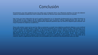 Conclusión
Encontramos una clara evidencia que nos indica que el deporte tiene una influencia positiva a la hora de obtener
mejores resultados académicos tras el análisis de todos los factores que seleccionamos para el estudio.
Esto sería una clara indicación de que la práctica deportiva es un elemento fundamental que se debe fomentar lo
antes posible ya que ninguno de los análisis demuestra que la práctica influye negativamente sino que, por el
contrario, en la mayoría de los factores observamos aspectos positivos que nos ofrece el deporte para alcanzar con
mayor facilidad los objetivos académicos.
Pese a ello existen casos en los que los niños no alcanzan a cumplir esos objetivos pudiendo deberse a una multitud
de factores que pueden afectar a cada niño de forma individual por el simple motivo de que “cada persona es un
mundo” porque “no todos somos iguales”. Es de importancia comentar que en algunos estudios se hace referencia
a que un exceso de actividades puede desequilibrar al niño en ámbito escolar. Los padres pensando en el aumento
del beneficio de sus hijos se produce un exceso que puede llevar al niño en muchos de los casos a padecer
diferentes consecuencias como el cansancio, falta de concentración, efecto de saturación, estrés… por lo que sería
interesante que los padres pidieran asesoramiento a personas cualificadas, como pueden ser los docentes de la
materia, sobre la organización del tiempo y las actividades que resultarían más beneficiosas para sus hijos.
 