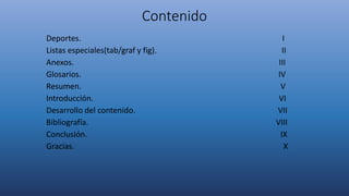 Contenido
Deportes. I
Listas especiales(tab/graf y fig). II
Anexos. III
Glosarios. IV
Resumen. V
Introducción. VI
Desarrollo del contenido. VII
Bibliografía. VIII
Conclusión. IX
Gracias. X
 