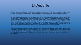 El Deporte
El deporte es una actividad física reglamentada, normalmente de carácter competitivo, que puede
mejorar la condición física​ de quien lo practica, y tiene propiedades que lo diferencian del juego.
La Real Academia Española, en su Diccionario de la lengua española, define deporte como una
actividad física, ejercida como juego o competición, cuya práctica supone entrenamiento y sujeción a
normas; también, en una segunda acepción, más amplia, como recreación, pasatiempo, placer,
diversión o ejercicio físico, por lo común al aire libre. Por otra parte, la Carta Europea del deporte lo
define como: Todas las formas de actividades físicas que mediante una participación organizada o no,
tienen como objetivo la expresión o la mejora de la condición física y psíquica, el desarrollo de las
relaciones sociales o la obtención de resultados en competición de todos los niveles.
Institucionalmente, para que una actividad sea considerada deporte, debe estar avalada por
estructuras administrativas y de control que se encargan de reglamentarlo (las organizaciones
deportivas). El hecho de que alguna actividad no esté reconocida institucionalmente como deporte,
no impide que pueda estarlo popularmente, como ocurre con el deporte rural o con los deportes
alternativos.
 