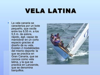 VELA LATINA La vela canaria se caracteriza por un bote pequeño, que oscila entre los 8,55 m. a los 5,5 m. de eslora, rápido, ágil, capaz de maniobrar en un corto espacio gracias al diseño de su vela. Existen 2 modalidades del mismo deporte: la que se practica en Gran Canaria, que se conoce como vela latina, y la que se practica en Lanzarote, que se denomina barquillos.  