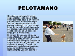PELOTAMANO Consiste en devolver la pelota, golpeándola con la mano, antes de su segundo bote, o en su caso, pararla con la mano o con el pie. Se intenta ganar terreno al otro equipo, marcando con una raya el lugar donde salió la pelota o pudo ser parada. Las dimensiones del espacio son de 60-70 pasos de largo, por 8-9 de ancho. El campo de juego se divide en dos partes; En el campo de saque se ubica el bote, que es un artefacto diseñado para efectuar el saque. La forma de puntuación es a puntos y a rayas. Cuando se consiguen todos los puntos de un juego se contabiliza un chico. Normalmente juegan 5 contra 5. 